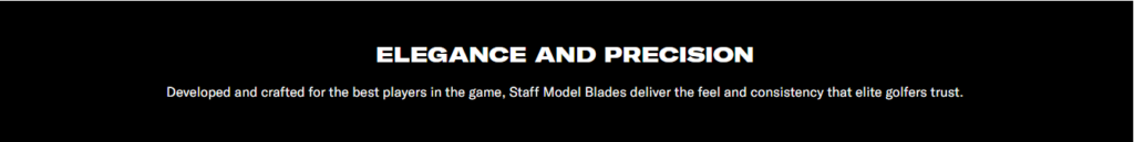 Black Banner with White Text saying Elegance and Precision. Developed and crafted for the best players in the game. Staff Model Blades deliver the feel and consistency that elite golfers trust.